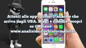 Attenti alle app spione. L’allarme che arriva dagli USA. Ma vi è rimedio : scopri se ti spiano