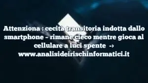 Attenziona : cecità transitoria indotta dallo smartphone – rimane cieco mentre gioca al cellulare a luci spente