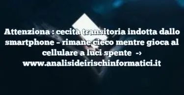 Attenziona : cecità transitoria indotta dallo smartphone – rimane cieco mentre gioca al cellulare a luci spente