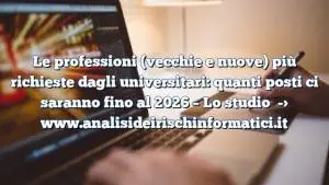 Le professioni (vecchie e nuove) più richieste dagli universitari: quanti posti ci saranno fino al 2026 – Lo studio