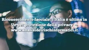 Riconoscimento facciale: l’Italia è ultima in Ue per protezione della privacy