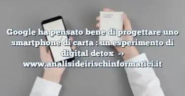 Google ha pensato bene di progettare uno smartphone di carta : un esperimento di digital detox