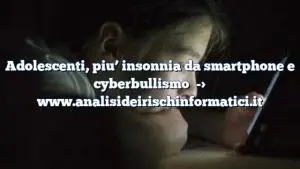 Adolescenti, piu’ insonnia da smartphone e cyberbullismo