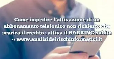 Come impedire l’attivazione di un abbonamento telefonico non richiesto che scarica il credito : attiva il BARRING subito