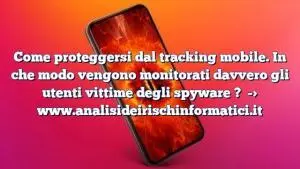 Come proteggersi dal tracking mobile. In che modo vengono monitorati davvero gli utenti vittime degli spyware ?