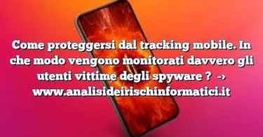 Come proteggersi dal tracking mobile. In che modo vengono monitorati davvero gli utenti vittime degli spyware ?