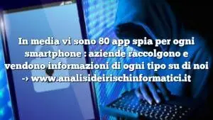 In media vi sono 80 app spia per ogni smartphone : aziende raccolgono e vendono informazioni di ogni tipo su di noi