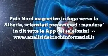 Polo Nord magnetico in fuga verso la Siberia, scienziati preoccupati : mandera’ in tilt tutte le App dei telefonini