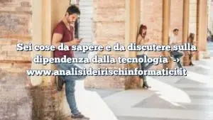 Sei cose da sapere e da discutere sulla dipendenza dalla tecnologia