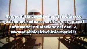 Aeroporti tra vecchi e nuovi rischi: ecco quali sono le minacce del futuro tra guasti informatici e violazione dei dati