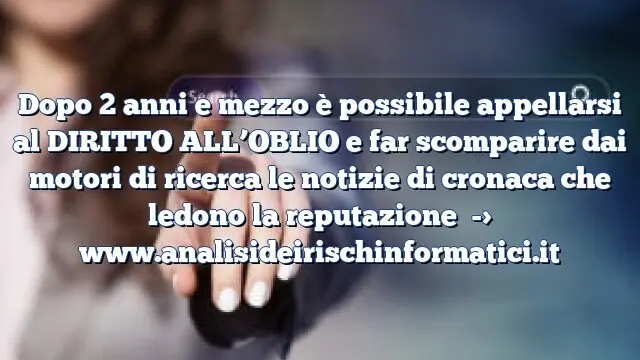 Dopo 2 anni e mezzo è possibile appellarsi al DIRITTO ALL’OBLIO e far scomparire dai motori di ricerca le notizie di cronaca che ledono la reputazione