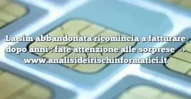 La sim abbandonata ricomincia a fatturare dopo anni : fate attenzione alle sorprese