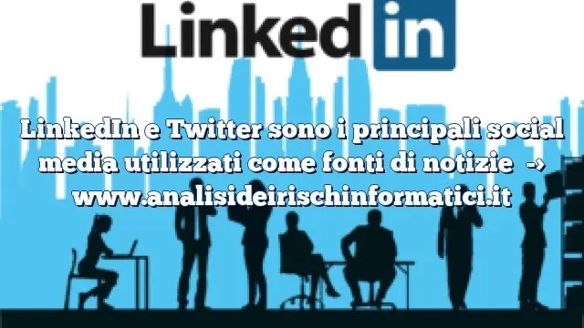 LinkedIn e Twitter sono i principali social media utilizzati come fonti di notizie