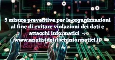 5 misure preventive per le organizzazioni al fine di evitare violazioni dei dati e attacchi informatici