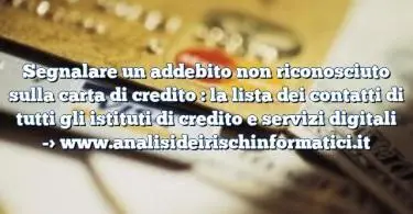 Segnalare un addebito non riconosciuto sulla carta di credito : la lista dei contatti di tutti gli istituti di credito e servizi digitali