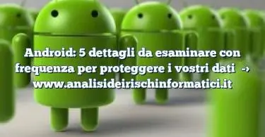 Android: 5 dettagli da esaminare con frequenza per proteggere i vostri dati