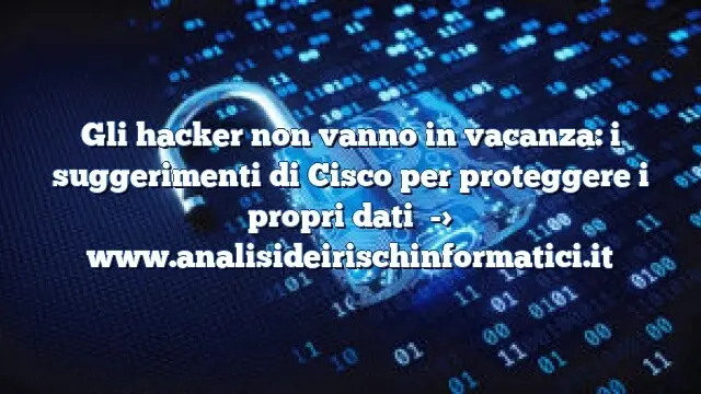 Gli hacker non vanno in vacanza: i suggerimenti di Cisco per proteggere i propri dati