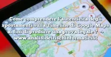 Come comprendere l’autenticità degli spostamenti sulla Timeline di Google Maps ai fini di produrre una prova legale ?