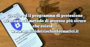 Google ed il programma di protezione avanzata : il metodo di accesso più sicuro che esista