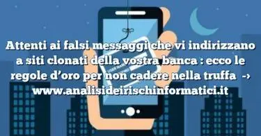 Attenti ai falsi messaggi che vi indirizzano a siti clonati della vostra banca : ecco le regole d’oro per non cadere nella truffa