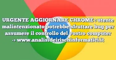 URGENTE AGGIORNARE CHROME : utente malintenzionato potrebbe sfruttare bug per assumere il controllo del vostro computer