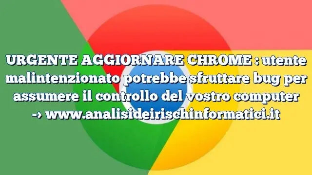 URGENTE AGGIORNARE CHROME : utente malintenzionato potrebbe sfruttare bug per assumere il controllo del vostro computer