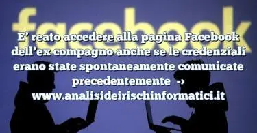 E’ reato accedere alla pagina Facebook dell’ex compagno anche se le credenziali erano state spontaneamente comunicate precedentemente