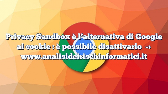 Privacy Sandbox è l’alternativa di Google ai cookie : è possibile disattivarlo